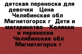 детская переноска для девочки › Цена ­ 500 - Челябинская обл., Магнитогорск г. Дети и материнство » Коляски и переноски   . Челябинская обл.,Магнитогорск г.